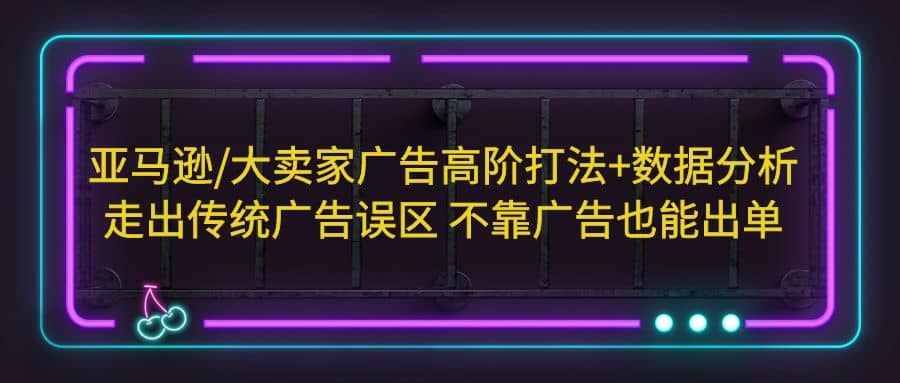 亚马逊/大卖家广告高阶打法+数据分析，走出传统广告误区 不靠广告也能出单大成网创吧-网创项目资源站-副业项目-创业项目-搞钱项目大成网创吧
