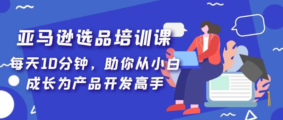 亚马逊选品培训课，每天10分钟，助你从小白成长为产品开发高手大成网创吧-网创项目资源站-副业项目-创业项目-搞钱项目大成网创吧