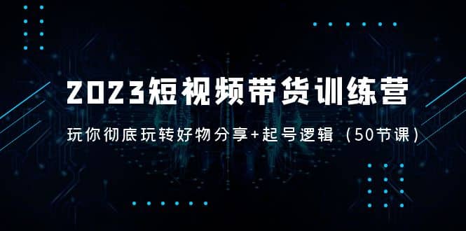 2023短视频带货训练营：带你彻底玩转好物分享+起号逻辑（50节课）大成网创吧-网创项目资源站-副业项目-创业项目-搞钱项目大成网创吧