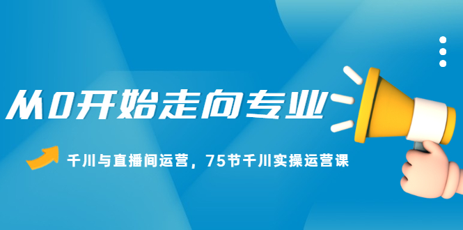 从0开始走向专业，千川与直播间运营，75节千川实操运营课大成网创吧-网创项目资源站-副业项目-创业项目-搞钱项目大成网创吧