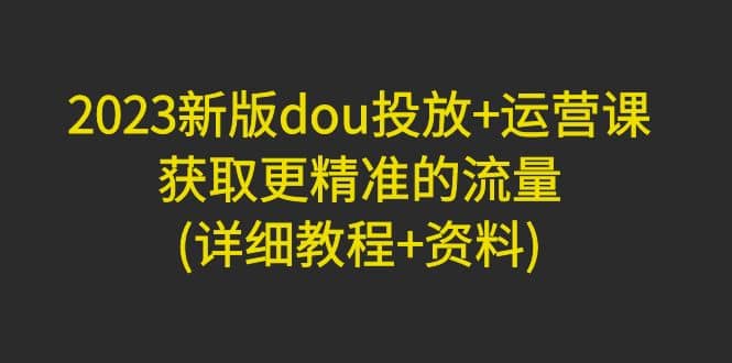 2023新版dou投放+运营课：获取更精准的流量(详细教程+资料)无水印大成网创吧-网创项目资源站-副业项目-创业项目-搞钱项目大成网创吧
