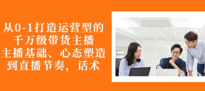 从0-1打造运营型的带货主播：主播基础、心态塑造，能力培养到直播节奏，话术进行全面讲解大成网创吧-网创项目资源站-副业项目-创业项目-搞钱项目大成网创吧