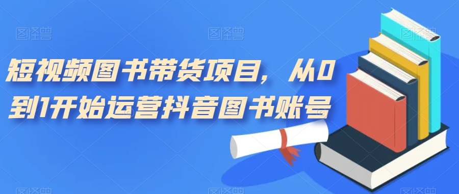 短视频图书带货项目，从0到1开始运营抖音图书账号（10节课）大成网创吧-网创项目资源站-副业项目-创业项目-搞钱项目大成网创吧