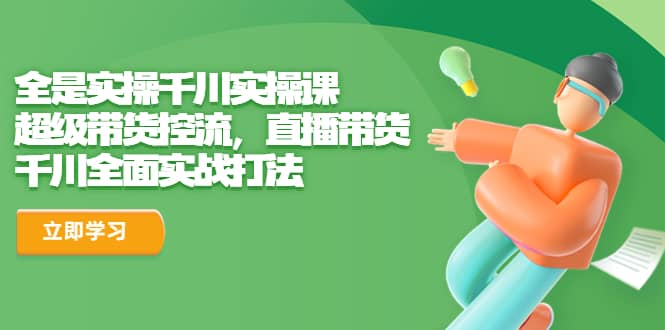全是实操千川实操课，超级带货控流，直播带货 千川全面实战打法大成网创吧-网创项目资源站-副业项目-创业项目-搞钱项目大成网创吧