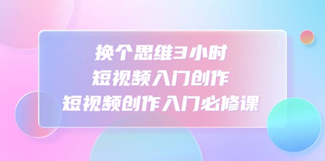 换个思维3小时短视频入门创作，短视频创作入门必修课大成网创吧-网创项目资源站-副业项目-创业项目-搞钱项目大成网创吧