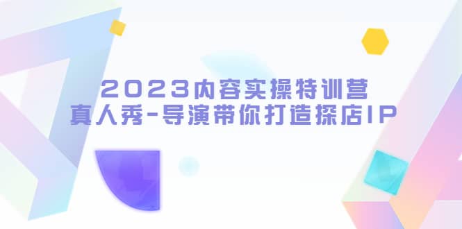 2023内容实操特训营，真人秀-导演带你打造探店IP大成网创吧-网创项目资源站-副业项目-创业项目-搞钱项目大成网创吧