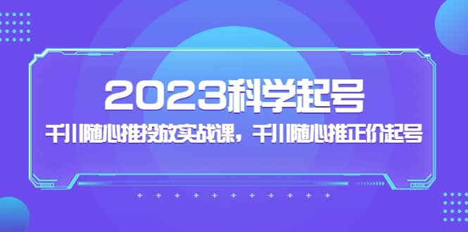 2023科学起号，千川随心推投放实战课，千川随心推正价起号大成网创吧-网创项目资源站-副业项目-创业项目-搞钱项目大成网创吧