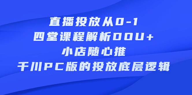 直播投放从0-1，四堂课程解析DOU+、小店随心推、千川PC版的投放底层逻辑大成网创吧-网创项目资源站-副业项目-创业项目-搞钱项目大成网创吧