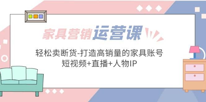 家具营销·运营实战 轻松卖断货-打造高销量的家具账号(短视频+直播+人物IP)大成网创吧-网创项目资源站-副业项目-创业项目-搞钱项目大成网创吧