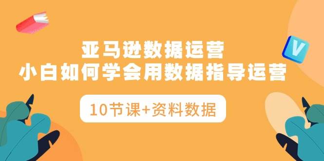 亚马逊数据运营，小白如何学会用数据指导运营（10节课+资料数据）大成网创吧-网创项目资源站-副业项目-创业项目-搞钱项目大成网创吧