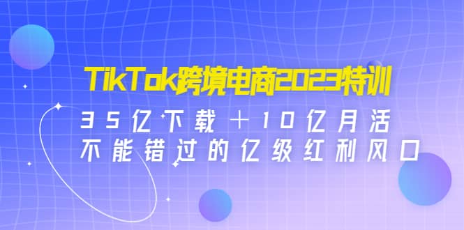 TikTok跨境电商2023特训：35亿下载＋10亿月活，不能错过的亿级红利风口大成网创吧-网创项目资源站-副业项目-创业项目-搞钱项目大成网创吧
