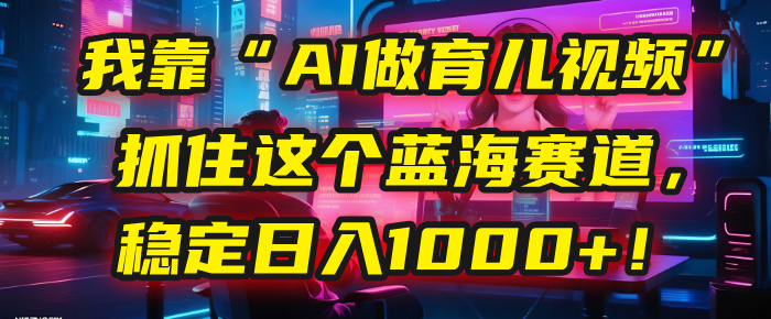 我靠“AI做育儿视频”，抓住这个蓝海赛道，稳定日入1000+！大成网创吧-网创项目资源站-副业项目-创业项目-搞钱项目大成网创吧