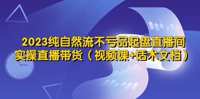 2023纯自然流不亏品起盘直播间，实操直播带货（视频课+话术文档）大成网创吧-网创项目资源站-副业项目-创业项目-搞钱项目大成网创吧