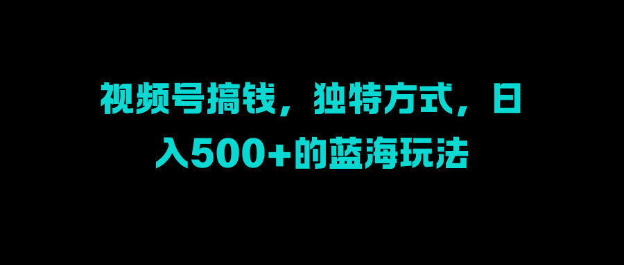 视频号搞钱，独特方式，日入500+的蓝海玩法大成网创吧-网创项目资源站-副业项目-创业项目-搞钱项目大成网创吧