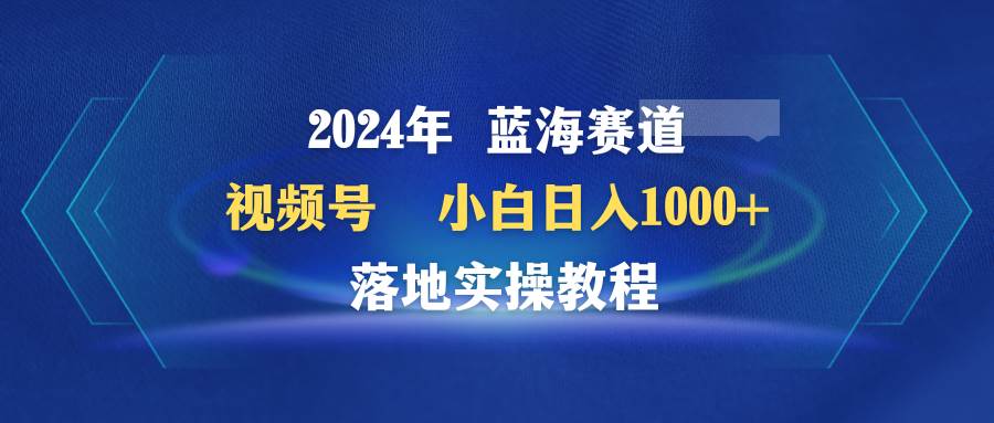 2024年蓝海赛道 视频号 小白日入1000+ 落地实操教程大成网创吧-网创项目资源站-副业项目-创业项目-搞钱项目大成网创吧