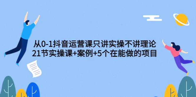 从0-1抖音运营课只讲实操不讲理论：21节实操课+案例+5个在能做的项目大成网创吧-网创项目资源站-副业项目-创业项目-搞钱项目大成网创吧