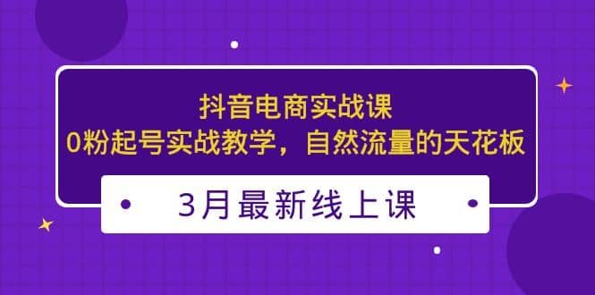 3月最新抖音电商实战课：0粉起号实战教学，自然流量的天花板大成网创吧-网创项目资源站-副业项目-创业项目-搞钱项目大成网创吧