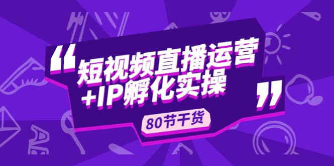 短视频直播运营+IP孵化实战：80节干货实操分享大成网创吧-网创项目资源站-副业项目-创业项目-搞钱项目大成网创吧