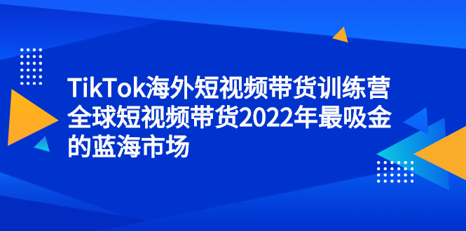 TikTok海外短视频带货训练营，全球短视频带货2022年最吸金的蓝海市场大成网创吧-网创项目资源站-副业项目-创业项目-搞钱项目大成网创吧