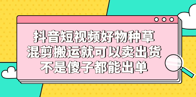 抖音短视频好物种草，混剪搬运就可以卖出货，不是傻子都能出单大成网创吧-网创项目资源站-副业项目-创业项目-搞钱项目大成网创吧