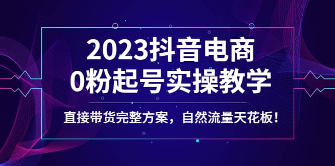 2023抖音电商0粉起号实操教学，直接带货完整方案，自然流量天花板大成网创吧-网创项目资源站-副业项目-创业项目-搞钱项目大成网创吧