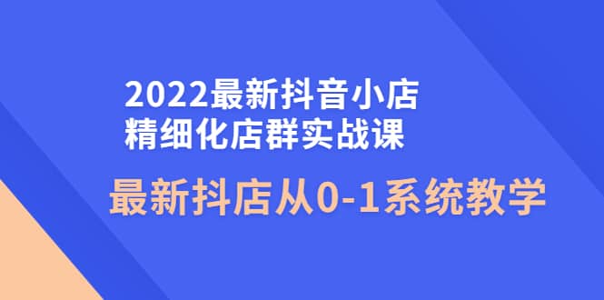 2022最新抖音小店精细化店群实战课，最新抖店从0-1系统教学大成网创吧-网创项目资源站-副业项目-创业项目-搞钱项目大成网创吧