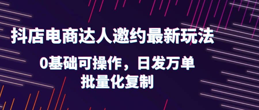 抖店电商达人邀约最新玩法，0基础可操作，日发万单，批量化复制大成网创吧-网创项目资源站-副业项目-创业项目-搞钱项目大成网创吧