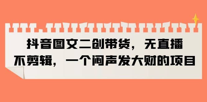 抖音图文二创带货，无直播，不剪辑，一个闷声发大财的项目大成网创吧-网创项目资源站-副业项目-创业项目-搞钱项目大成网创吧
