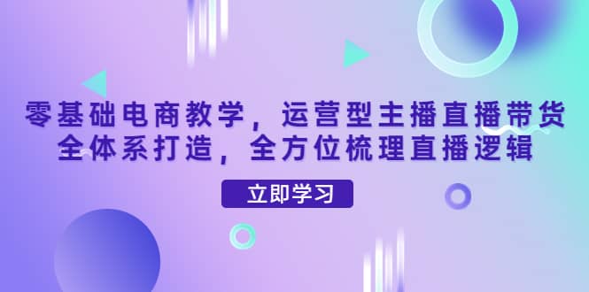 零基础电商教学，运营型主播直播带货全体系打造，全方位梳理直播逻辑大成网创吧-网创项目资源站-副业项目-创业项目-搞钱项目大成网创吧