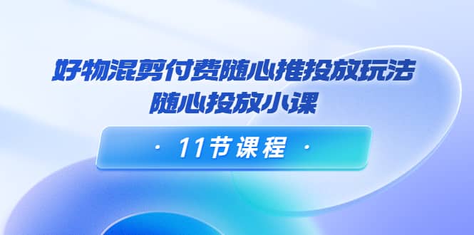 好物混剪付费随心推投放玩法，随心投放小课（11节课程）大成网创吧-网创项目资源站-副业项目-创业项目-搞钱项目大成网创吧