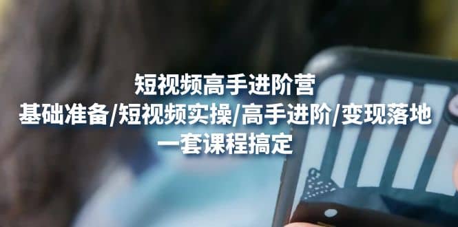 短视频高手进阶营：基础准备/短视频实操/高手进阶/变现落地，一套搞定大成网创吧-网创项目资源站-副业项目-创业项目-搞钱项目大成网创吧