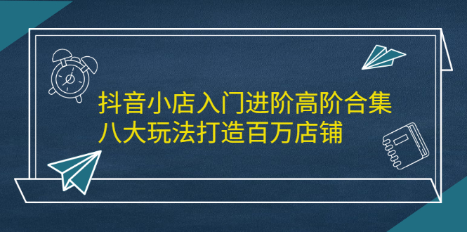 抖音小店入门进阶高阶合集，八大玩法打造百万店铺大成网创吧-网创项目资源站-副业项目-创业项目-搞钱项目大成网创吧