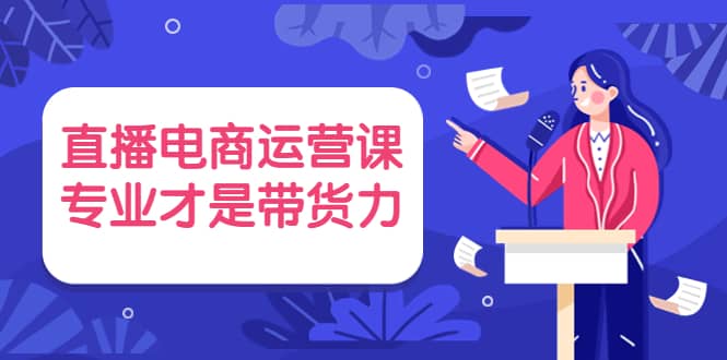 直播电商运营课，专业才是带货力 价值699大成网创吧-网创项目资源站-副业项目-创业项目-搞钱项目大成网创吧