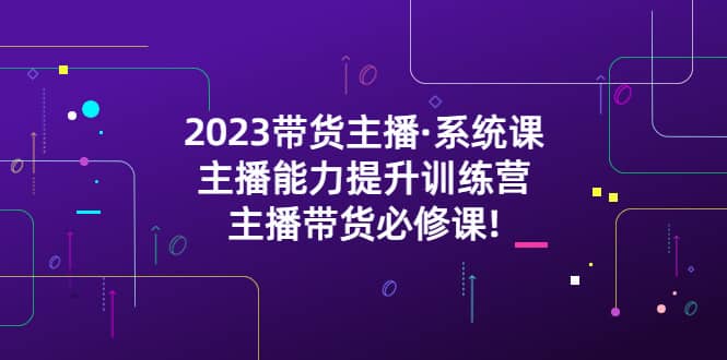 2023带货主播·系统课，主播能力提升训练营，主播带货必修课大成网创吧-网创项目资源站-副业项目-创业项目-搞钱项目大成网创吧