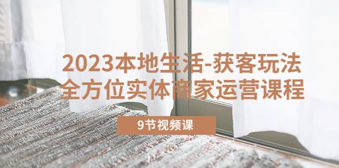 2023本地生活-获客玩法，全方位实体商家运营课程（9节视频课）大成网创吧-网创项目资源站-副业项目-创业项目-搞钱项目大成网创吧