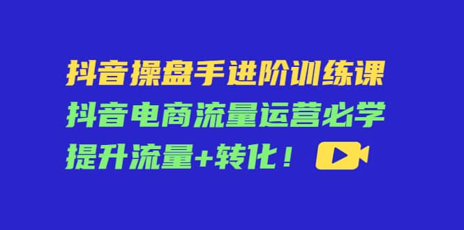 抖音操盘手进阶训练课：抖音电商流量运营必学，提升流量+转化大成网创吧-网创项目资源站-副业项目-创业项目-搞钱项目大成网创吧