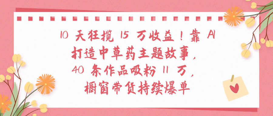 10天狂揽 15 万收益!靠 A打造中草药主题故事40 条作品吸粉11万橱窗带货持续爆单大成网创吧-网创项目资源站-副业项目-创业项目-搞钱项目大成网创吧