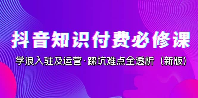 抖音·知识付费·必修课，学浪入驻及运营·踩坑难点全透析（2023新版）大成网创吧-网创项目资源站-副业项目-创业项目-搞钱项目大成网创吧