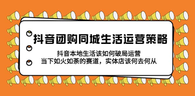 抖音团购同城生活运营策略，抖音本地生活该如何破局，实体店该何去何从大成网创吧-网创项目资源站-副业项目-创业项目-搞钱项目大成网创吧