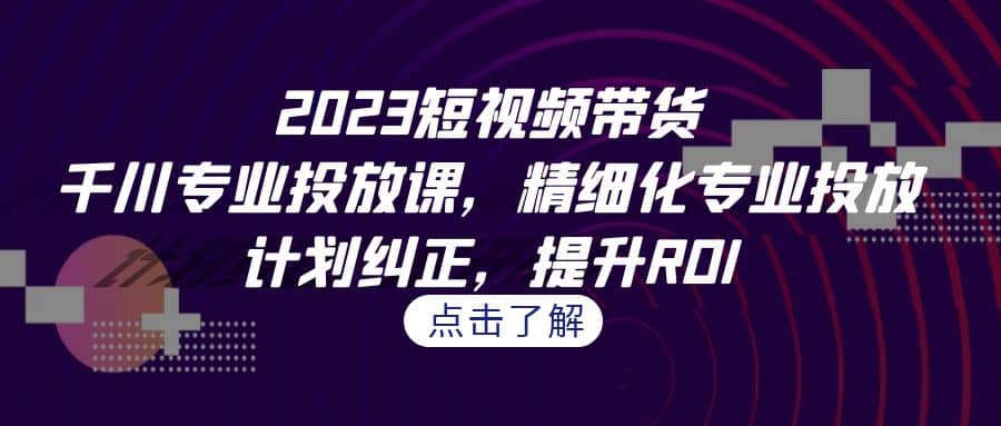 2023短视频带货-千川专业投放课，精细化专业投放，计划纠正，提升ROI大成网创吧-网创项目资源站-副业项目-创业项目-搞钱项目大成网创吧