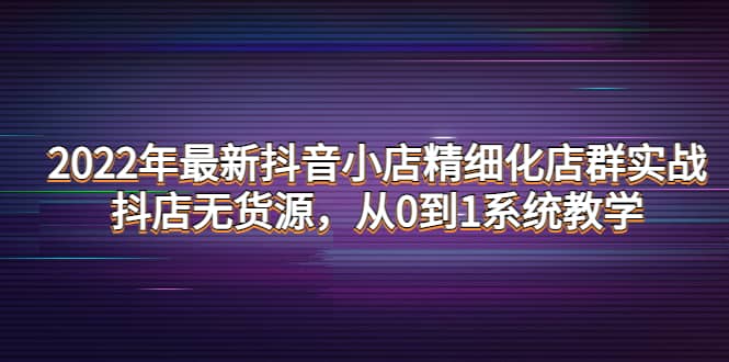2022年最新抖音小店精细化店群实战,抖店无货源,从0到1系统教学大成网创吧-网创项目资源站-副业项目-创业项目-搞钱项目大成网创吧