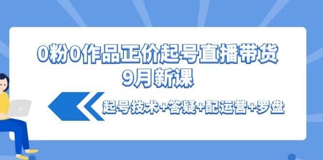 0粉0作品正价起号直播带货9月新课：起号技术+答疑+配运营+罗盘大成网创吧-网创项目资源站-副业项目-创业项目-搞钱项目大成网创吧