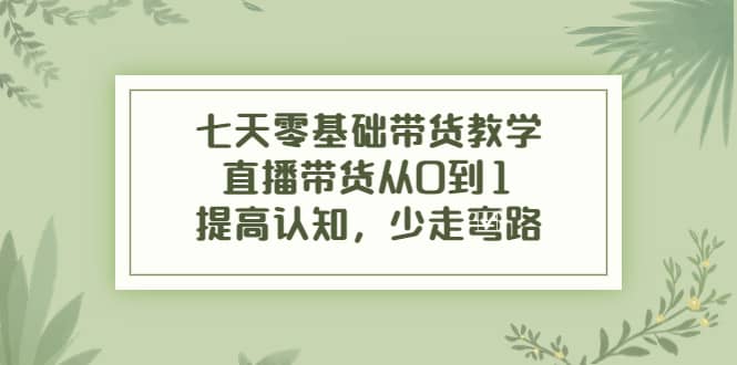 七天零基础带货教学，直播带货从0到1，提高认知，少走弯路大成网创吧-网创项目资源站-副业项目-创业项目-搞钱项目大成网创吧