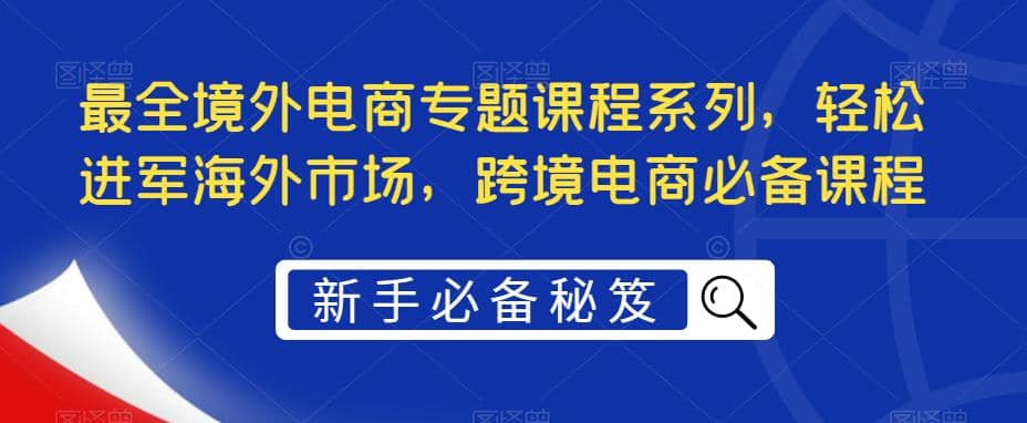 最全境外电商专题课程系列，轻松进军海外市场，跨境电商必备课程大成网创吧-网创项目资源站-副业项目-创业项目-搞钱项目大成网创吧