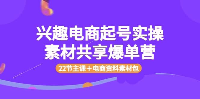 兴趣电商起号实操素材共享爆单营（22节主课＋电商资料素材包）大成网创吧-网创项目资源站-副业项目-创业项目-搞钱项目大成网创吧