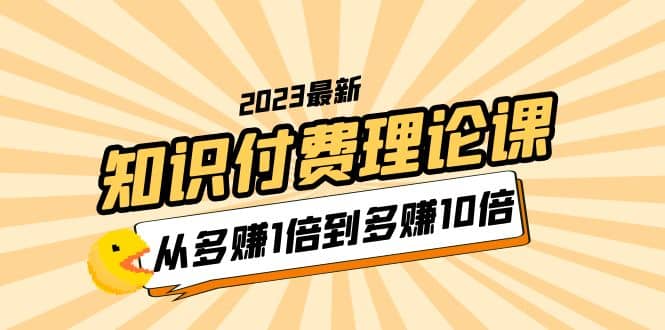 2023知识付费理论课，从多赚1倍到多赚10倍（10节视频课）大成网创吧-网创项目资源站-副业项目-创业项目-搞钱项目大成网创吧