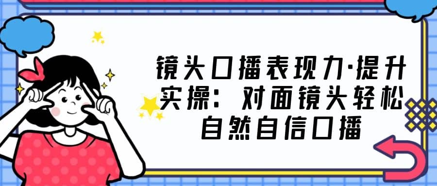 镜头口播表现力·提升实操：对面镜头轻松自然自信口播（23节课）大成网创吧-网创项目资源站-副业项目-创业项目-搞钱项目大成网创吧