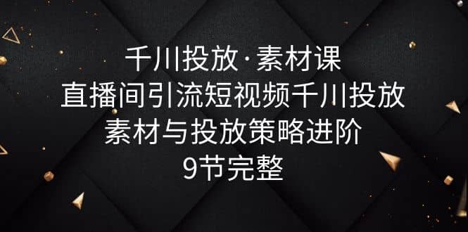 千川投放·素材课：直播间引流短视频千川投放素材与投放策略进阶，9节完整大成网创吧-网创项目资源站-副业项目-创业项目-搞钱项目大成网创吧