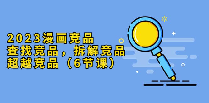 2023漫画竞品，查找竞品，拆解竞品，超越竞品（6节课）大成网创吧-网创项目资源站-副业项目-创业项目-搞钱项目大成网创吧