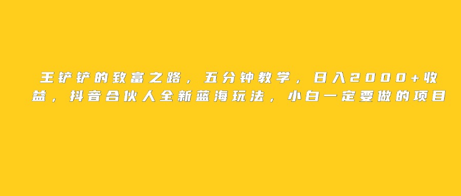 王铲铲的致富之路，日入2000+收益，五分钟教学，抖音合伙人全新蓝海玩法，小白一定要做的项目大成网创吧-网创项目资源站-副业项目-创业项目-搞钱项目大成网创吧